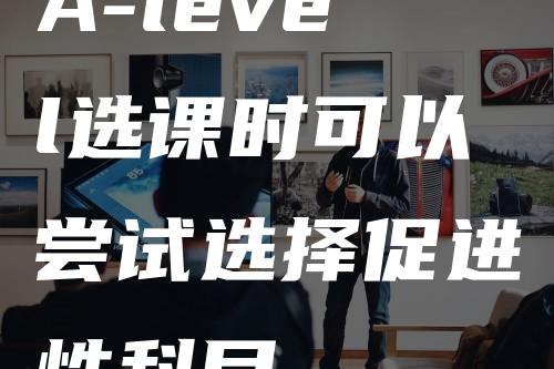 A-level选课时可以尝试选择促进性科目