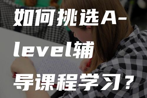 如何挑选A-level辅导课程学习？