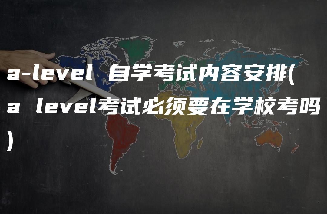 a-level 自学考试内容安排(a level考试必须要在学校考吗)