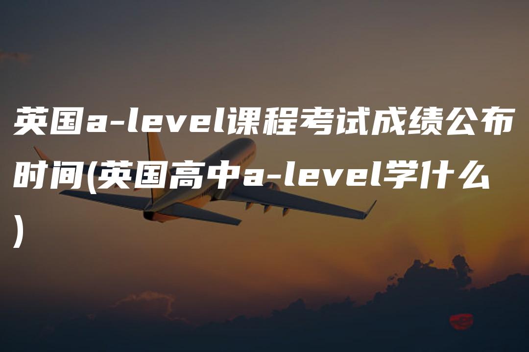 英国a-level课程考试成绩公布时间(英国高中a-level学什么)