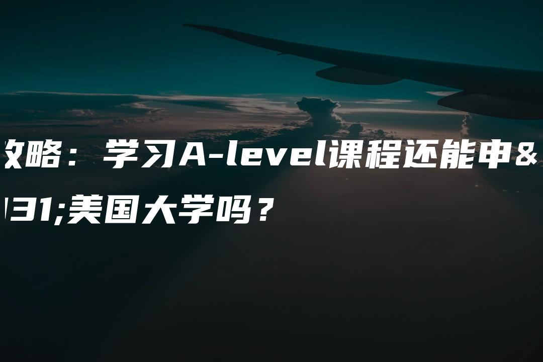 全攻略：学习A-level课程还能申请美国大学吗？