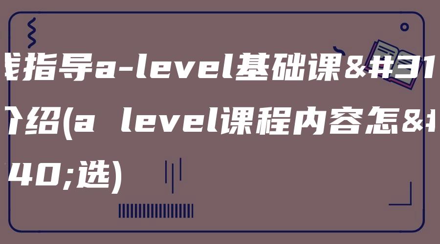 在线指导a-level基础课程介绍(a level课程内容怎么选)