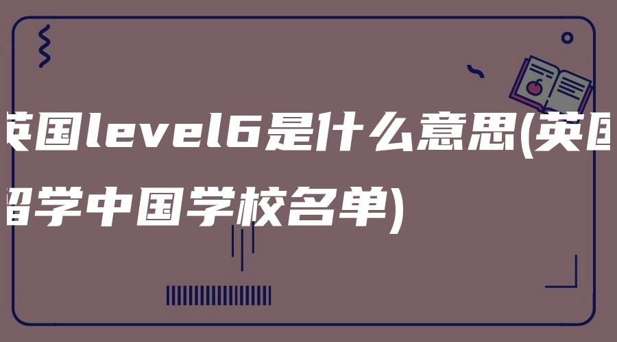 英国level6是什么意思(英国留学中国学校名单)