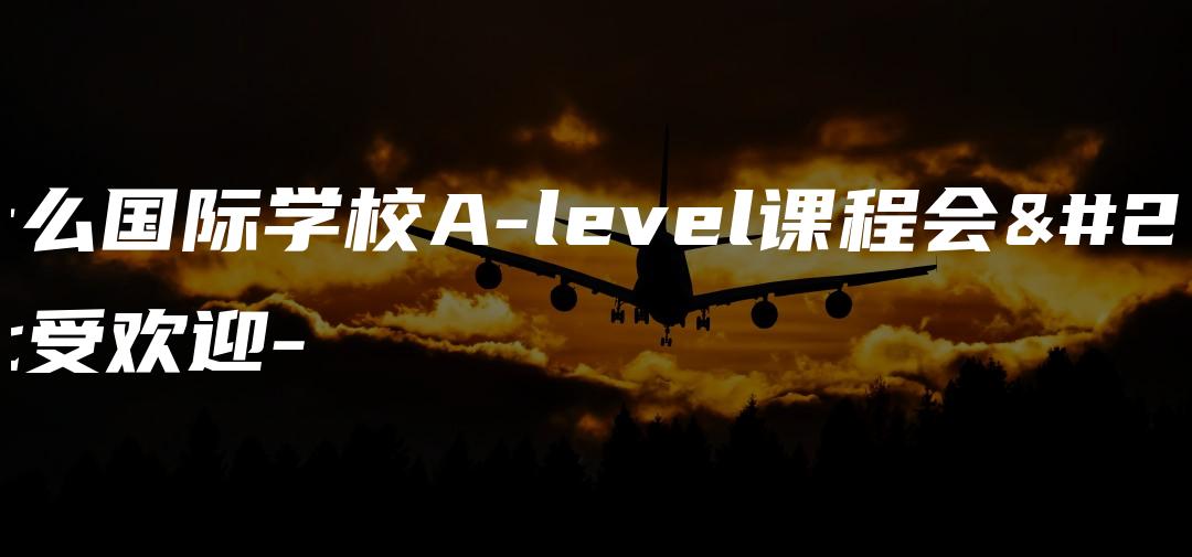 为什么国际学校A-level课程会如此受欢迎-