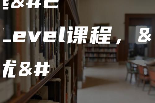 中国学生选择A-Level课程，具体有哪些优势？