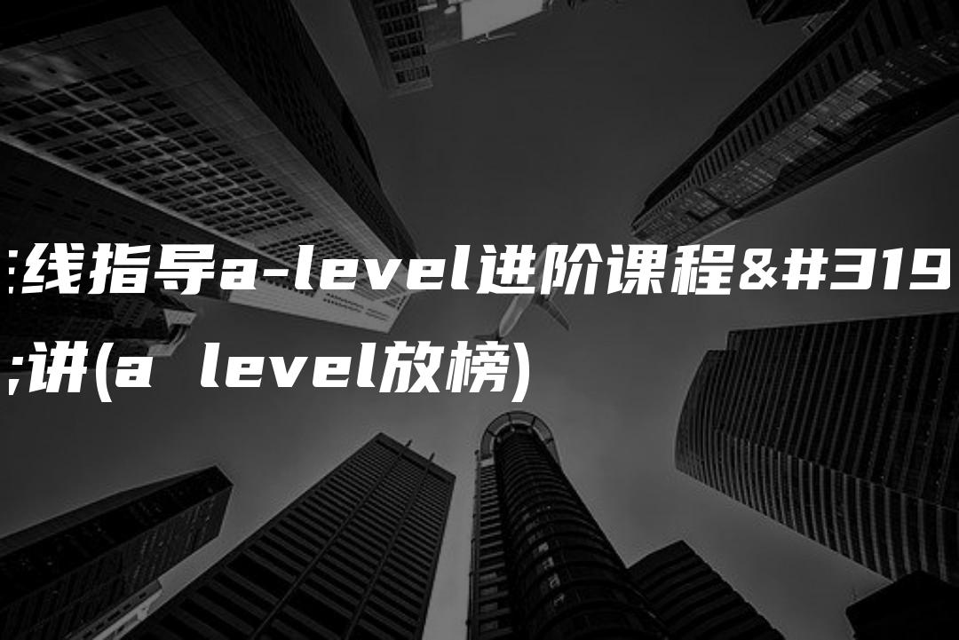 在线指导a-level进阶课程精讲(a level放榜)