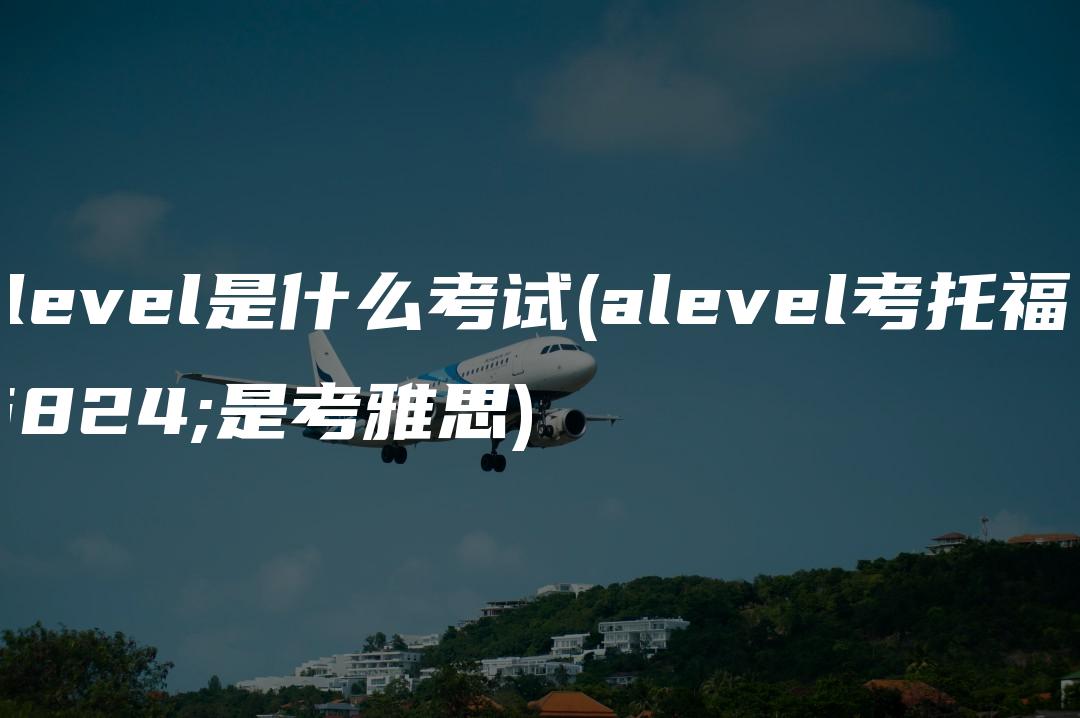 a level是什么考试(alevel考托福还是考雅思)