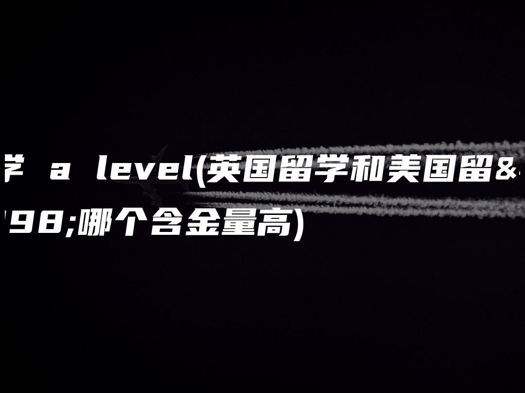 留学 a level(英国留学和美国留学哪个含金量高)