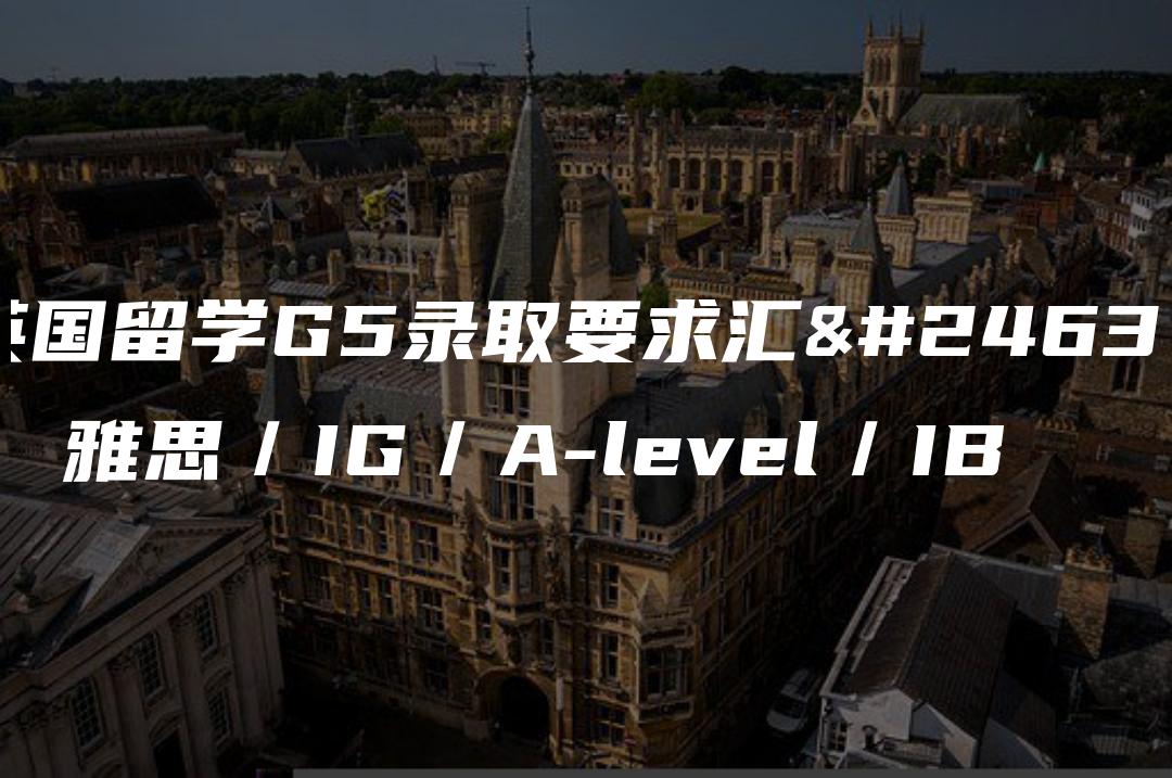 英国留学G5录取要求汇总：雅思／IG／A-level／IB