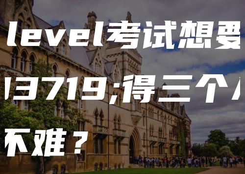 A-level考试想要获得三个A＊难不难？