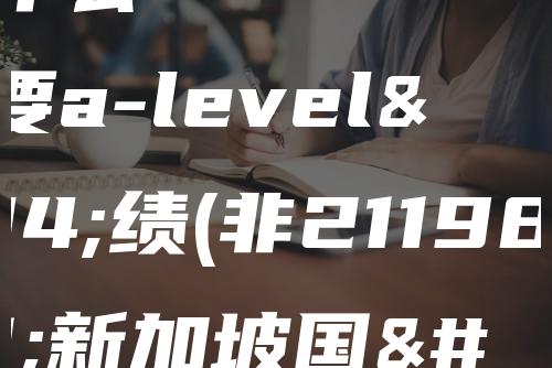 新加坡什么大学需要a-level成绩(非211985申请新加坡国立大学成功率)