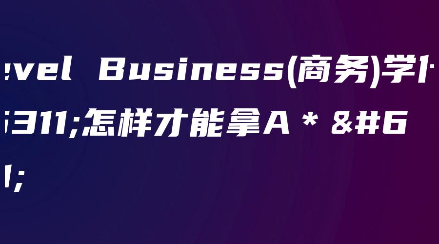 A-level Business(商务)学什么？怎样才能拿A＊？